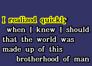 n m
When I knew I Should
that the world was
made up of this
brotherhood of man