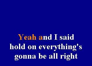 Yeah and I said

hold on everything's
gonna be all right