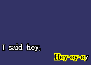 I said hey,