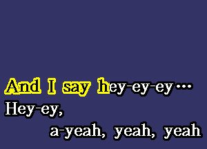 M E Egg? mey-ey-eym
Hey-ey,
a-yeah, yeah, yeah