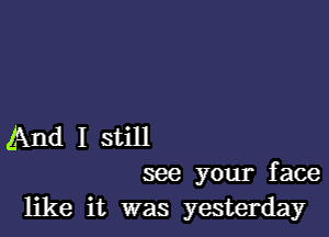 And I still
see your face

like it was yesterday