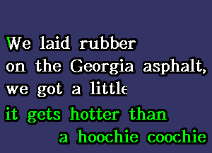 We laid rubber
on the Georgia asphalt,
we got a little

it gets hotter than
a hoochie coochie