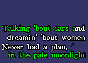 Talking ,bout cars and
dreamin, ,bout women

Never had a plan, .'
in the pale moonlight