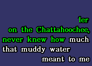 ler

0n the Chattahoochee,

never knew how much
that muddy water

meant to me