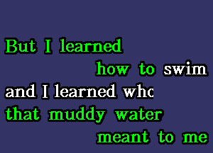 But I learned
how to swim

and I learned th
that muddy water
meant to me