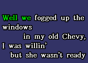 Well we fogged up the
Windows
in my old Chevy,
I was Willin,
but she wasn,t ready