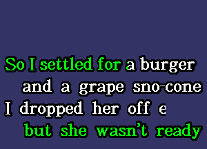 So I settled for a burger
and a grape sno-cone

I dropped her off 6
but she wasn,t ready