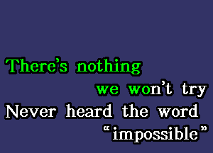 Therds nothing

we wodt try
Never heard the word
at impossible n