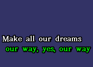 Make all our dreams
our way, yes, our way