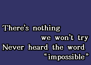 Therds nothing

we wodt try
Never heard the word
at impossible n