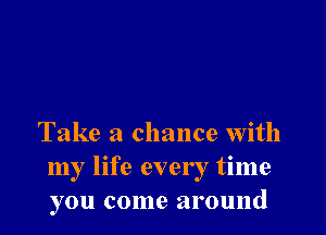 Take a chance with
my life every time
you come around