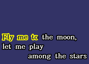W iii) the moon,
let me play

among the stars