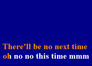 There'll be no next time
oh no no this time mmm