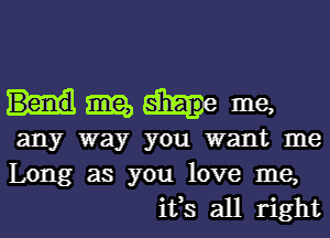 tile, shaap ' me,
any way you want me
Long as you love me,

ifs all right