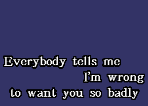 Everybody tells me
Fm wrong
to want you so badly