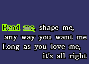 m shape me,

any way you want me

Long as you love me,
ifs all right