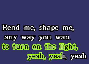 Bend me, shape me,
any way you wan.

mmmanmm
mgaweah