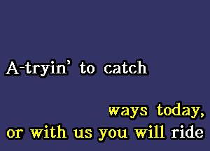 A-tryid to catch

ways today,
or with us you will ride