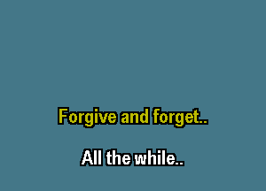 Forgive and forget.

All the while.