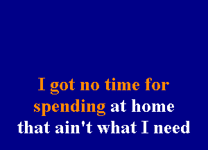 I got no time for
spending at home
that ain't what I need