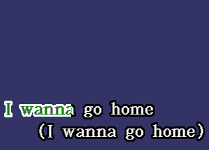 E m go home
(I wanna go home)