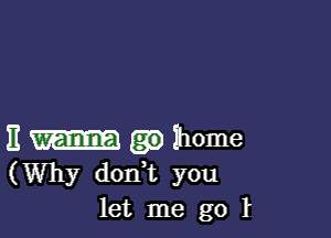 E home
(Why don,t you
let me go l