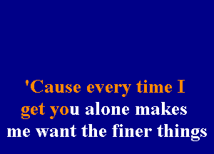 'Cause every time I
get you alone makes
me want the finer things