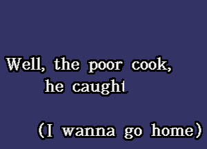 Well, the poor cook,
he caughi

(I wanna go home)