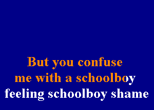 But you confuse
me With a schoolboy
feeling schoolboy shame