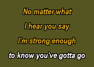 No matter what
I hear you say

I'm strong enough

to know you've gotta go