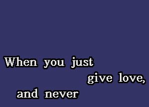 When you just
give love,
and never