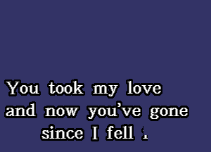 You took my love

and now you ve gone
since I fell .