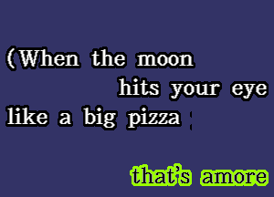 (When the moon
hits your eye
like a big pizza

m...