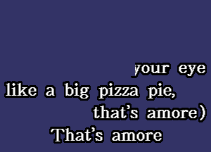 your eye

like a big pizza pie,
thafs amore)
Thafs amore