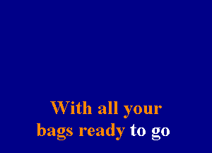 W'ith all your
bags ready to go