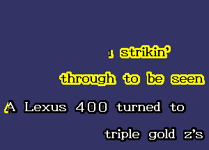 5W

mmm

A Lexus 400 turned to

triple gold 2,8