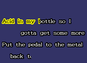 m E31 W Eoottle so I

gotta get some more
Put the pedal to the metal

back in