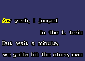 655? yeah, I jumped

in the L train

But wait a minute,

we gotta hit the Store, man