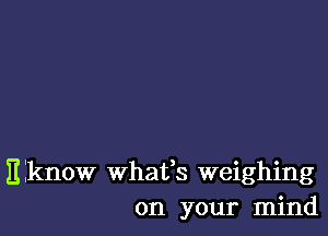 Eiknow whafs weighing
on your mind