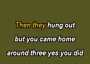 Then they hung out

but you came home

around three yes you did