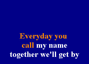 Everyday you
call my name
together we'll get by