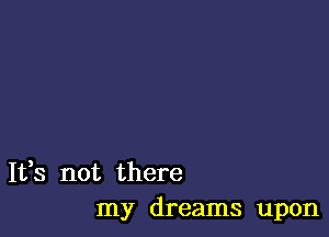 It,s not there
my dreams upon