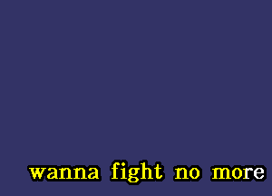 wanna fight no more