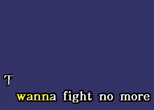 T
wanna fight no more