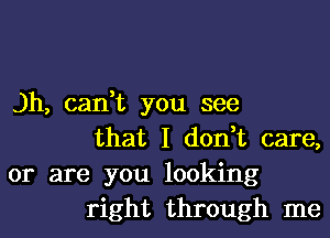 )h, can,t you see
that I don,t care,
or are you looking
right through me