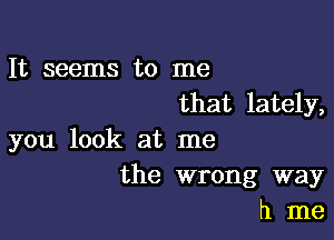 It seems to me
that lately,

you look at me
the wrong way
h me