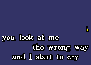 you look at me
the wrong way
and I start to cry