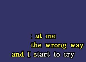 . at me
the wrong way
and I start to cry