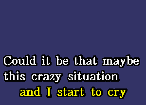 Could it be that maybe
this crazy situation
and I start to cry