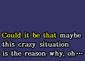 Could it be that maybe
this crazy situation
is the reason Why, oh-